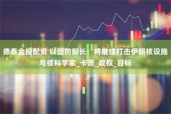 德泰金投配资 以国防部长：将继续打击伊朗核设施与核科学家_卡茨_政权_目标