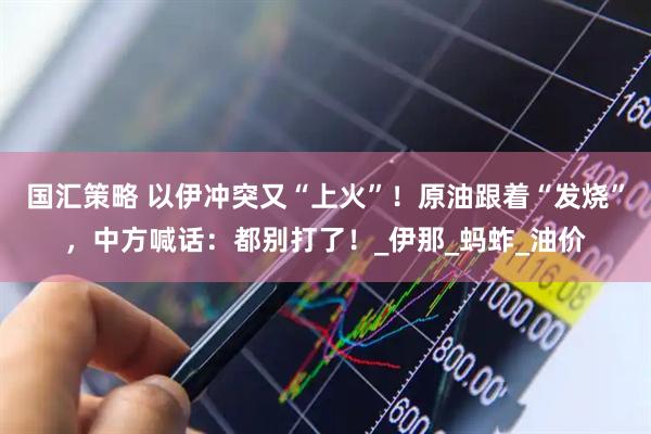 国汇策略 以伊冲突又“上火”！原油跟着“发烧”，中方喊话：都别打了！_伊那_蚂蚱_油价