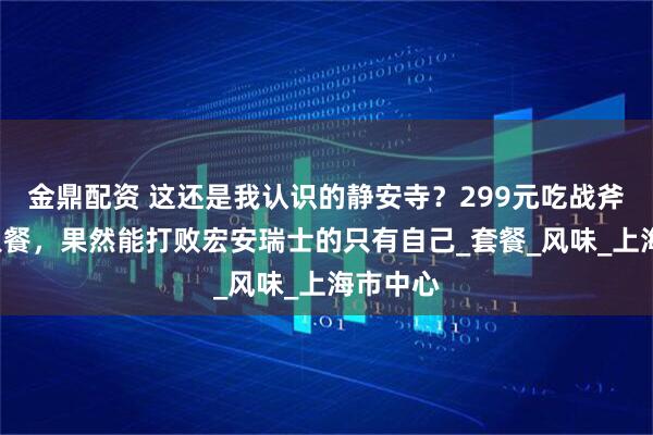金鼎配资 这还是我认识的静安寺？299元吃战斧牛扒5人餐，果然能打败宏安瑞士的只有自己_套餐_风味_上海市中心