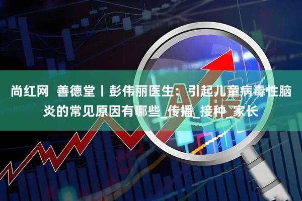 尚红网  善德堂丨彭伟丽医生：引起儿童病毒性脑炎的常见原因有哪些_传播_接种_家长