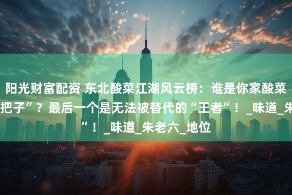 阳光财富配资 东北酸菜江湖风云榜：谁是你家酸菜锅里的“扛把子”？最后一个是无法被替代的“王者”！_味道_朱老六_地位