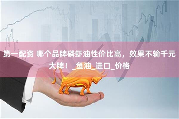 第一配资 哪个品牌磷虾油性价比高，效果不输千元大牌！_鱼油_进口_价格