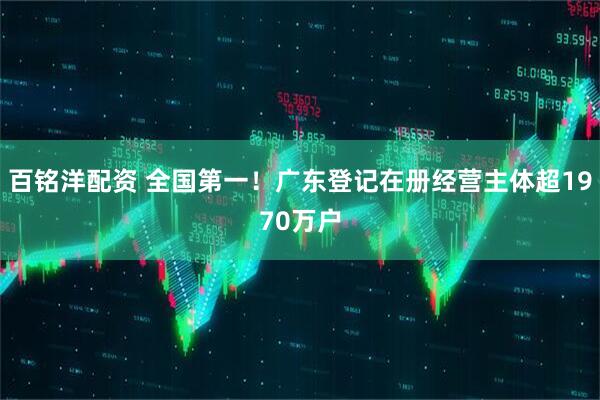 百铭洋配资 全国第一！广东登记在册经营主体超1970万户