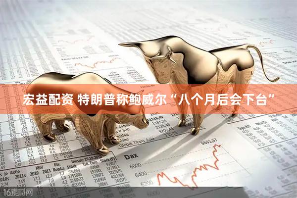 宏益配资 特朗普称鲍威尔“八个月后会下台”