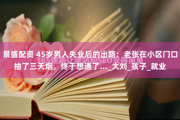 景盛配资 45岁男人失业后的出路：老张在小区门口抽了三天烟，终于想通了..._大刘_孩子_就业