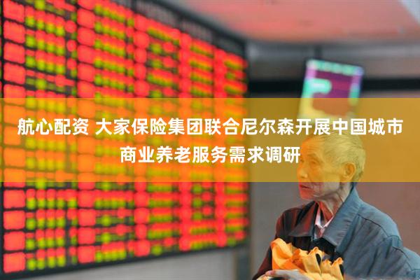 航心配资 大家保险集团联合尼尔森开展中国城市商业养老服务需求调研