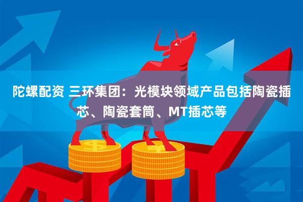 陀螺配资 三环集团：光模块领域产品包括陶瓷插芯、陶瓷套筒、MT插芯等