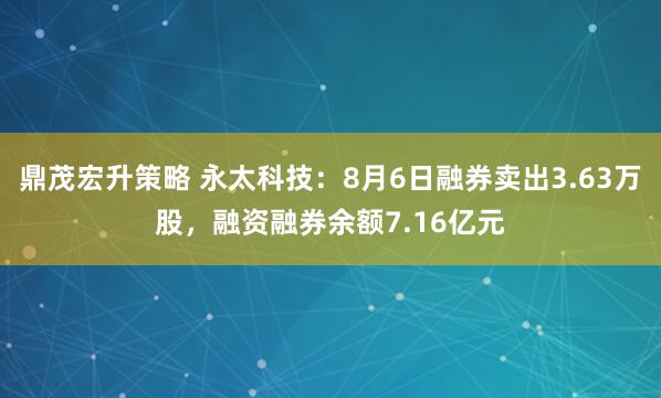 鼎茂宏升策略 永太科技：8月6日融券卖出3.63万股，融资融券余额7.16亿元
