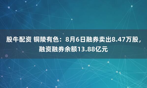 股牛配资 铜陵有色：8月6日融券卖出8.47万股，融资融券余额13.88亿元