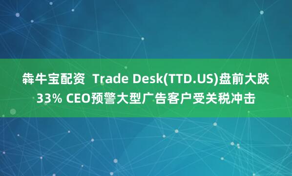 犇牛宝配资  Trade Desk(TTD.US)盘前大跌33% CEO预警大型广告客户受关税冲击