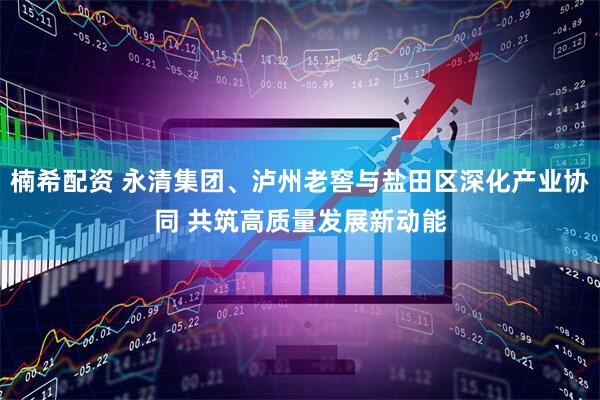 楠希配资 永清集团、泸州老窖与盐田区深化产业协同 共筑高质量发展新动能