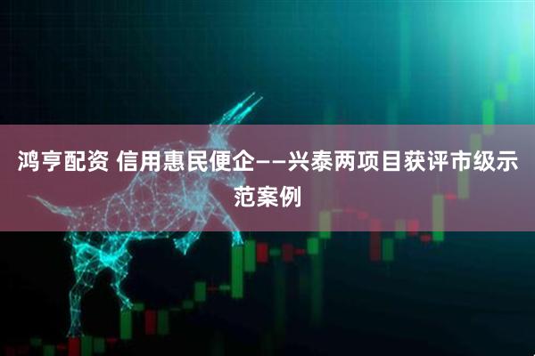 鸿亨配资 信用惠民便企——兴泰两项目获评市级示范案例
