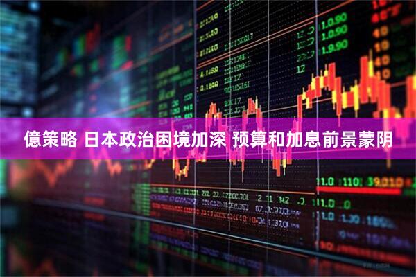 億策略 日本政治困境加深 预算和加息前景蒙阴