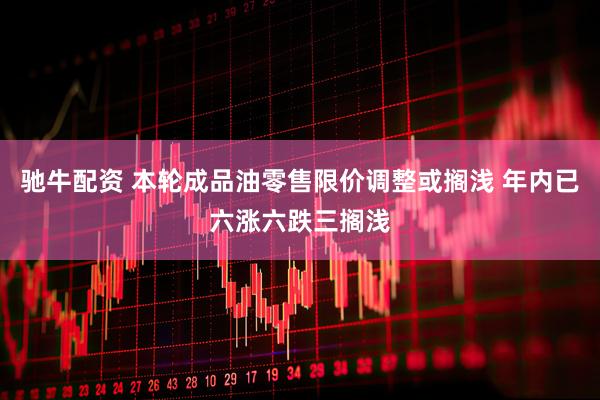 驰牛配资 本轮成品油零售限价调整或搁浅 年内已六涨六跌三搁浅