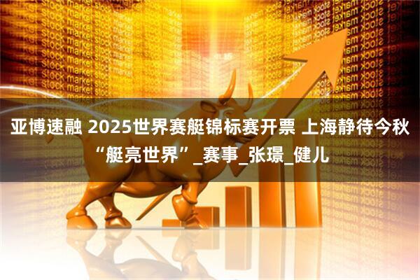 亚博速融 2025世界赛艇锦标赛开票 上海静待今秋“艇亮世界”_赛事_张璟_健儿