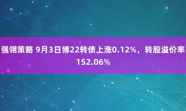 强翎策略 9月3日博22转债上涨0.12%，转股溢价率152.06%