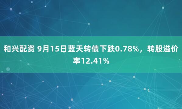 和兴配资 9月15日蓝天转债下跌0.78%，转股溢价率12.41%