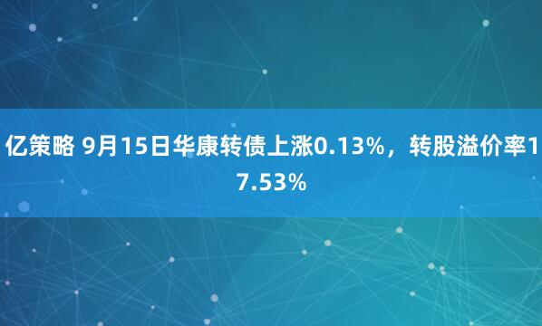 亿策略 9月15日华康转债上涨0.13%，转股溢价率17.53%