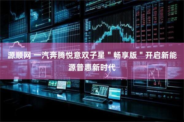 源顺网 一汽奔腾悦意双子星＂畅享版＂开启新能源普惠新时代