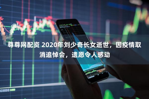 尊尊网配资 2020年刘少奇长女逝世，因疫情取消追悼会，遗愿令人感动