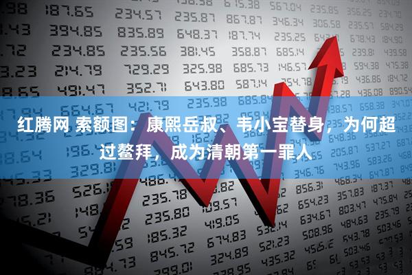 红腾网 索额图：康熙岳叔、韦小宝替身，为何超过鳌拜，成为清朝第一罪人