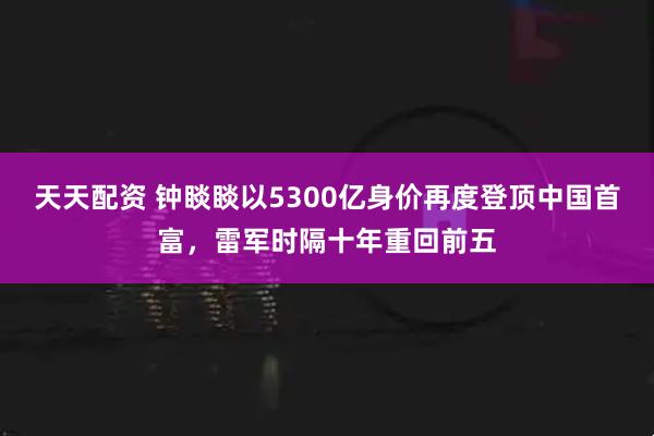 天天配资 钟睒睒以5300亿身价再度登顶中国首富，雷军时隔十年重回前五