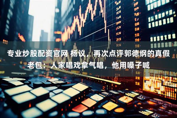 专业炒股配资官网 杨议，再次点评郭德纲的真假老包：人家唱戏拿气唱，他用嗓子喊