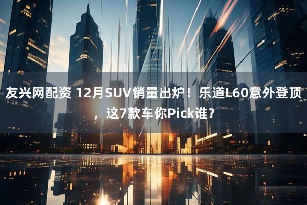友兴网配资 12月SUV销量出炉！乐道L60意外登顶，这7款车你Pick谁？
