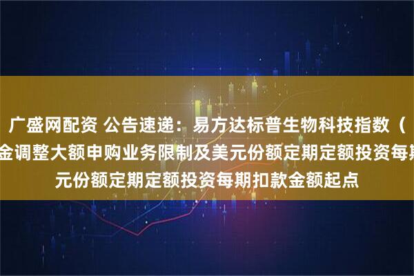 广盛网配资 公告速递：易方达标普生物科技指数（QDII-LOF）基金调整大额申购业务限制及美元份额定期定额投资每期扣款金额起点