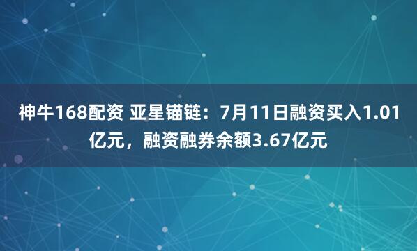 神牛168配资 亚星锚链：7月11日融资买入1.01亿元，融资融券余额3.67亿元