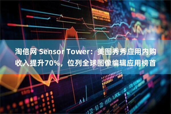 淘倍网 Sensor Tower：美图秀秀应用内购收入提升70%，位列全球图像编辑应用榜首